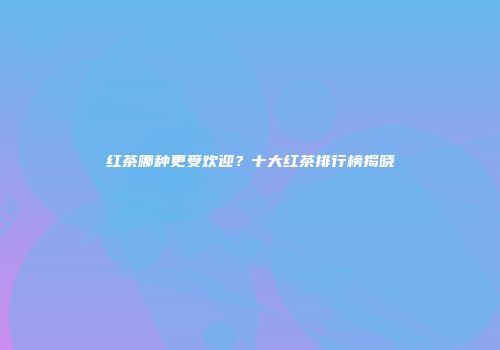 红茶哪种更受欢迎？十大红茶排行榜揭晓