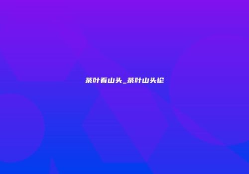 茶叶看山头_茶叶山头论
