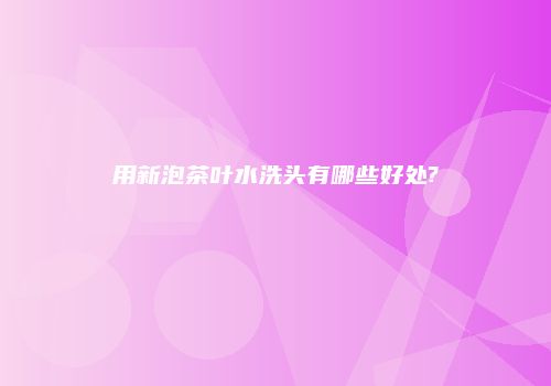 用新泡茶叶水洗头有哪些好处?