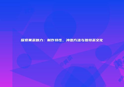探索黄茶魅力：制作特性、冲泡方法与独特茶文化