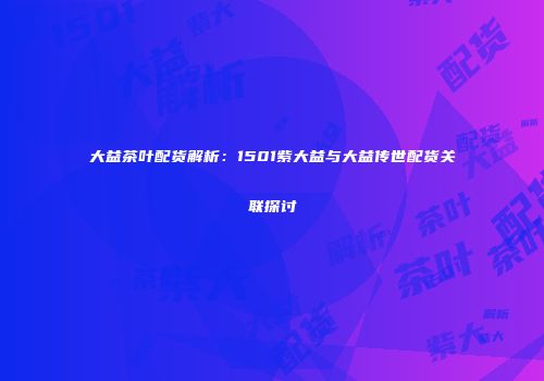 大益茶叶配货解析：1501紫大益与大益传世配货关联探讨