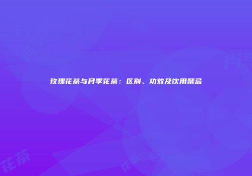 玫瑰花茶与月季花茶：区别、功效及饮用禁忌