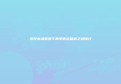 茶叶市场繁荣下的零售店盈利之道探讨