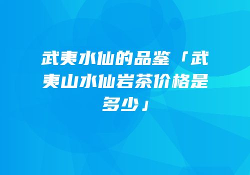 武夷水仙的品鉴「武夷山水仙岩茶价格是多少」