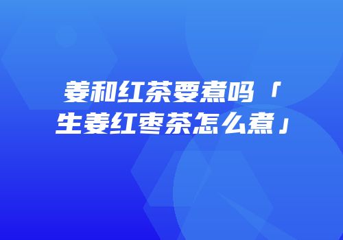 姜和红茶要煮吗「生姜红枣茶怎么煮」
