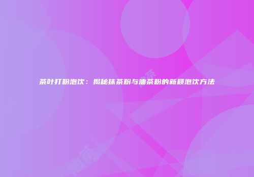 茶叶打粉泡饮：揭秘抹茶粉与油茶粉的新颖泡饮方法