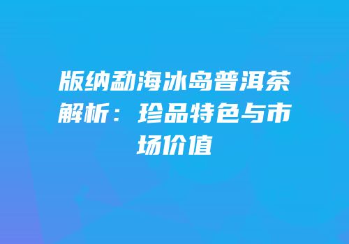 版纳勐海冰岛普洱茶解析：珍品特色与市场价值
