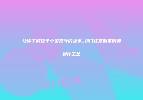 让你了解这个中国茶叶的故事_祁门红茶的来历和制作工艺