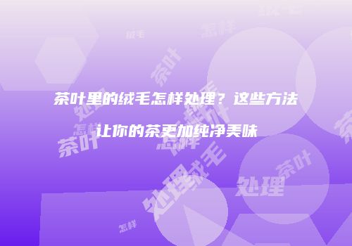 茶叶里的绒毛怎样处理？这些方法让你的茶更加纯净美味