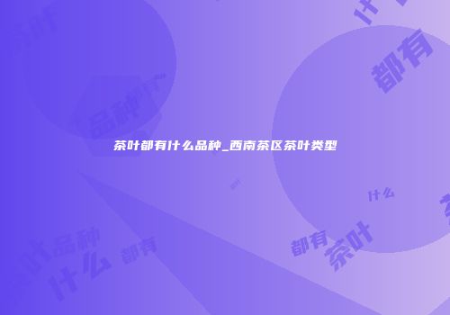 茶叶都有什么品种_西南茶区茶叶类型