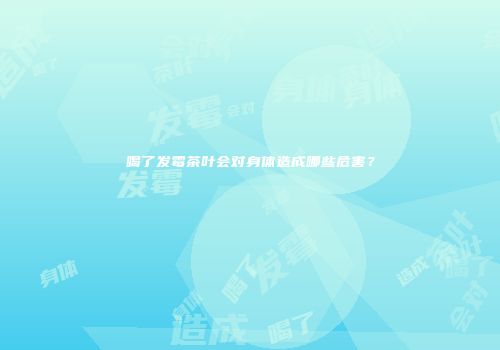 喝了发霉茶叶会对身体造成哪些危害？