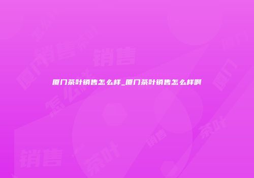 厦门茶叶销售怎么样_厦门茶叶销售怎么样啊
