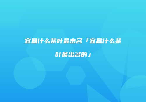 宜昌什么茶叶最出名「宜昌什么茶叶最出名的」