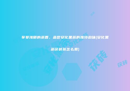享受浓郁的茶香，品尝安化黑茶的独特韵味(安化黑茶茯砖茶怎么煮)