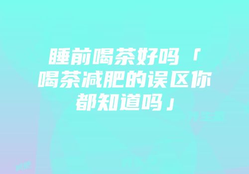 睡前喝茶好吗「喝茶减肥的误区你都知道吗」