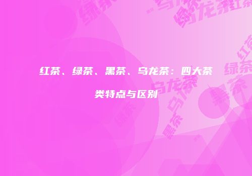 红茶、绿茶、黑茶、乌龙茶：四大茶类特点与区别