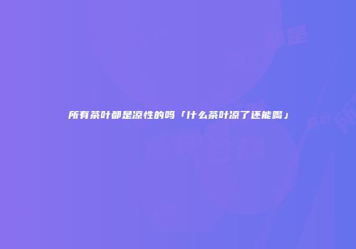 所有茶叶都是凉性的吗「什么茶叶凉了还能喝」