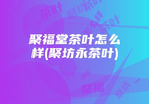 聚福堂茶叶怎么样(聚坊永茶叶)