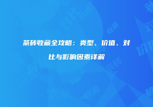 茶砖收藏全攻略：类型、价值、对比与影响因素详解