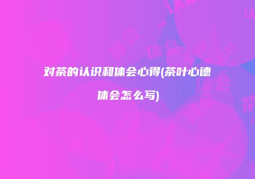对茶的认识和体会心得(茶叶心德体会怎么写)
