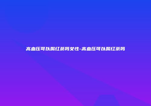 高血压可以喝红茶吗女性-高血压可以喝红茶吗