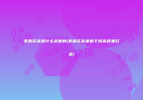 茉莉花茶是什么茶做的(茉莉花茶是属于绿茶还是红茶)
