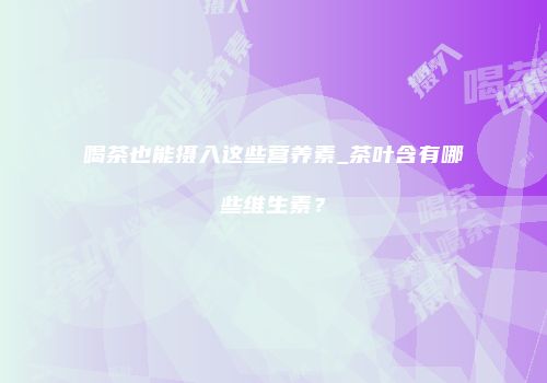 喝茶也能摄入这些营养素_茶叶含有哪些维生素？