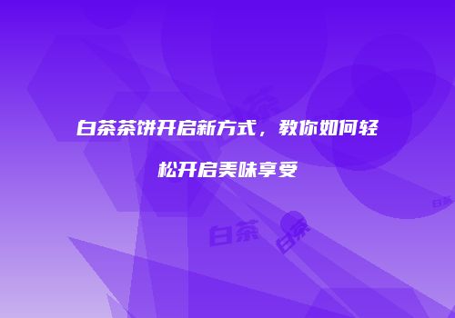 白茶茶饼开启新方式，教你如何轻松开启美味享受