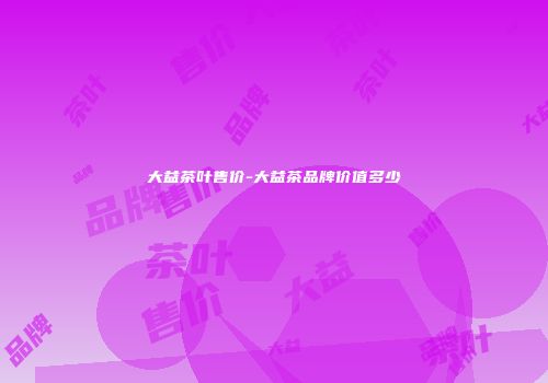 大益茶叶售价-大益茶品牌价值多少