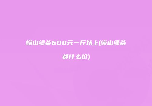 崂山绿茶600元一斤以上(崂山绿茶都什么价)