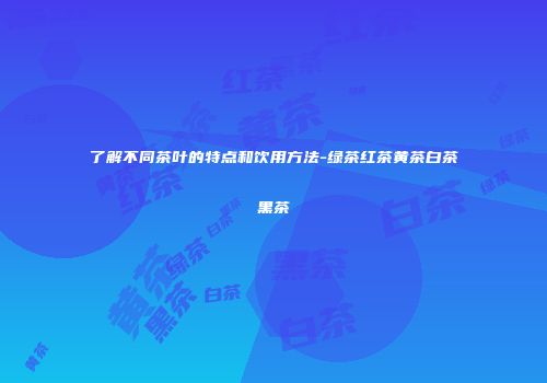 了解不同茶叶的特点和饮用方法-绿茶红茶黄茶白茶黑茶