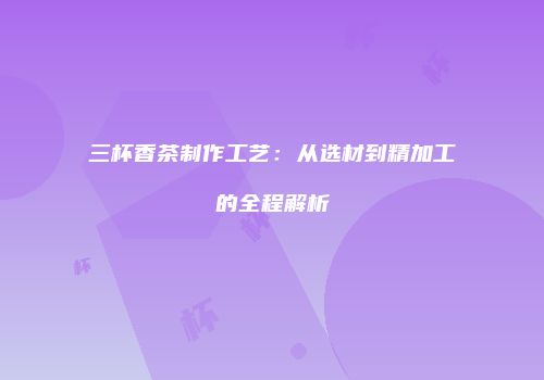三杯香茶制作工艺：从选材到精加工的全程解析