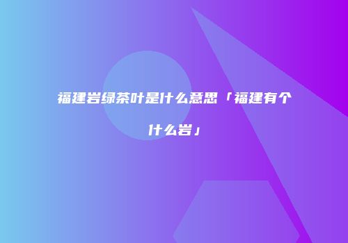 福建岩绿茶叶是什么意思「福建有个什么岩」