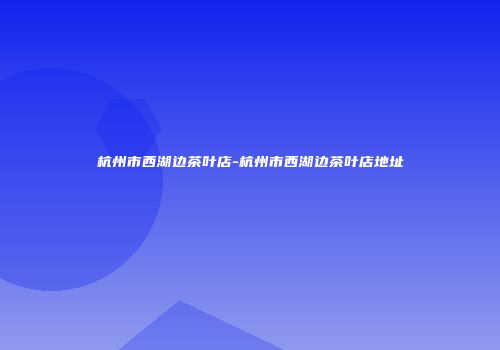 杭州市西湖边茶叶店-杭州市西湖边茶叶店地址
