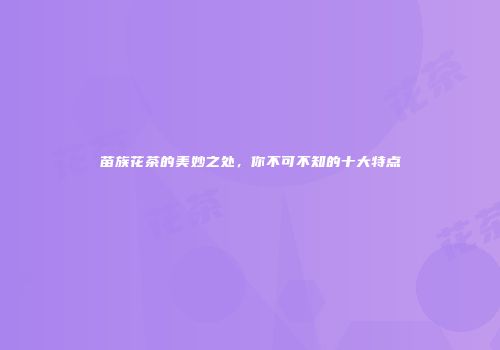 苗族花茶的美妙之处，你不可不知的十大特点