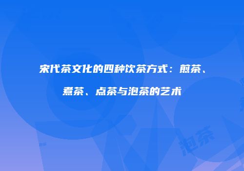 宋代茶文化的四种饮茶方式：煎茶、煮茶、点茶与泡茶的艺术
