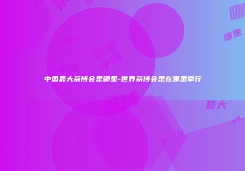 中国最大茶博会是哪里-世界茶博会是在哪里举行