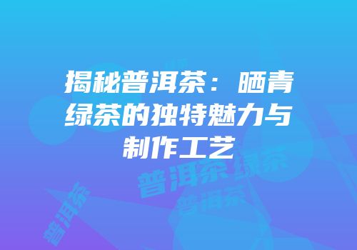 揭秘普洱茶：晒青绿茶的独特魅力与制作工艺