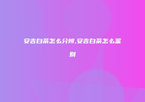 安吉白茶怎么分辨,安吉白茶怎么鉴别
