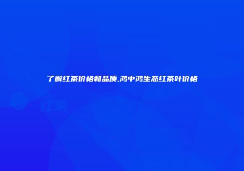 了解红茶价格和品质,鸿中鸿生态红茶叶价格