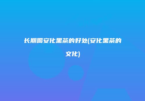 长期喝安化黑茶的好处(安化黑茶的文化)