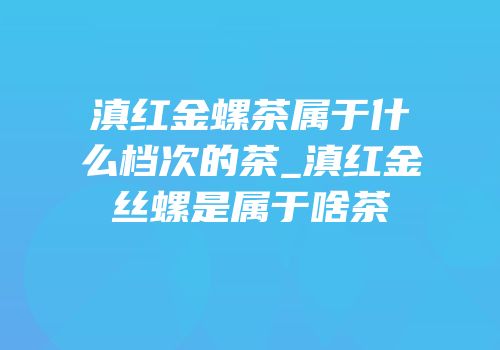 滇红金螺茶属于什么档次的茶_滇红金丝螺是属于啥茶