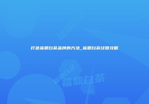 打造福鼎白茶品牌的方法_福鼎白茶经营攻略