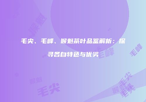 毛尖、毛峰、猴魁茶叶品鉴解析：探寻各自特色与优劣