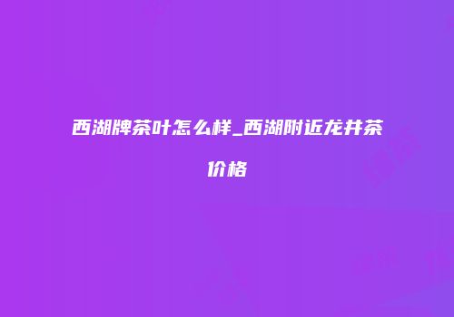 西湖牌茶叶怎么样_西湖附近龙井茶价格
