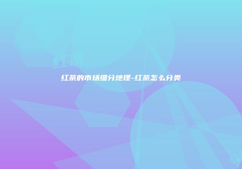 红茶的市场细分地理-红茶怎么分类