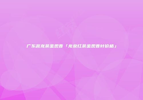 广东茗龙茶金观音「龙泉红茶金观音叶价格」