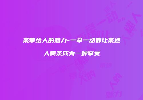 茶带给人的魅力-一举一动都让茶迷人喝茶成为一种享受