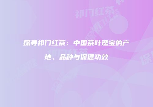 探寻祁门红茶：中国茶叶瑰宝的产地、品种与保健功效