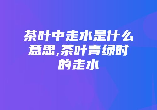 茶叶中走水是什么意思,茶叶青绿时的走水